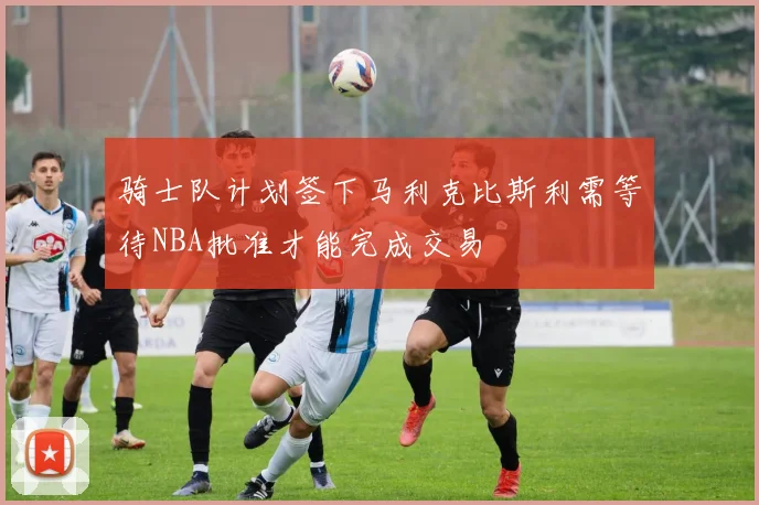 骑士队计划签下马利克比斯利需等待NBA批准才能完成交易