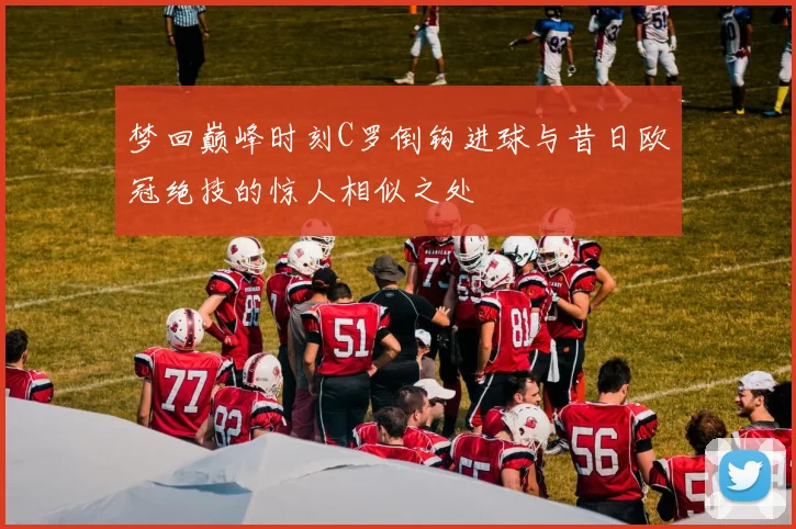 梦回巅峰时刻C罗倒钩进球与昔日欧冠绝技的惊人相似之处