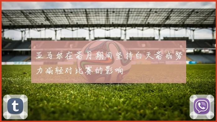 亚马尔在斋月期间坚持白天斋戒努力减轻对比赛的影响