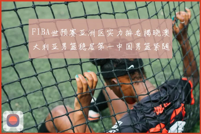 FIBA世预赛亚洲区实力排名揭晓澳大利亚男篮稳居第一中国男篮紧随其后位列第三