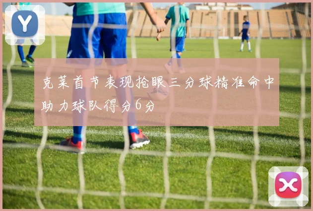 克莱首节表现抢眼三分球精准命中助力球队得分6分