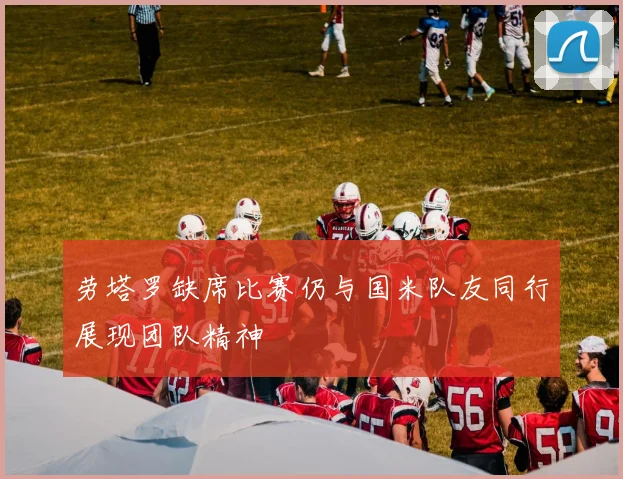 劳塔罗缺席比赛仍与国米队友同行展现团队精神