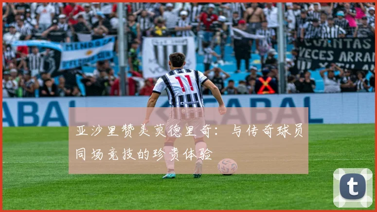 亚沙里赞美莫德里奇：与传奇球员同场竞技的珍贵体验