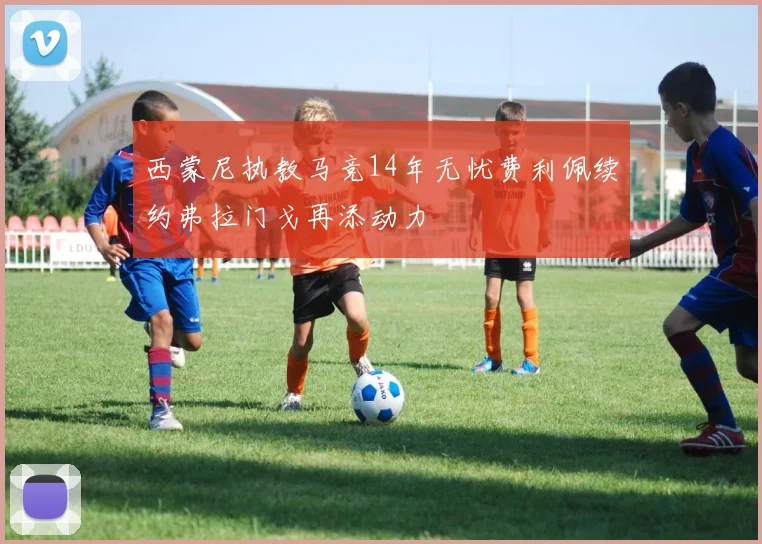 西蒙尼执教马竞14年无忧费利佩续约弗拉门戈再添动力