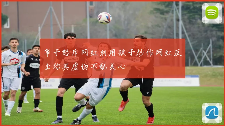 华子怒斥网红利用孩子炒作网红反击称其虚伪不配关心