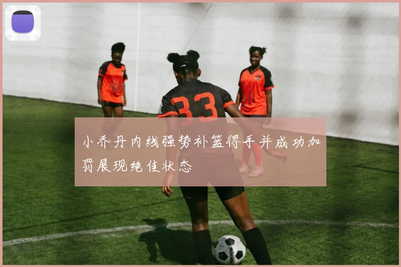 小乔丹内线强势补篮得手并成功加罚展现绝佳状态