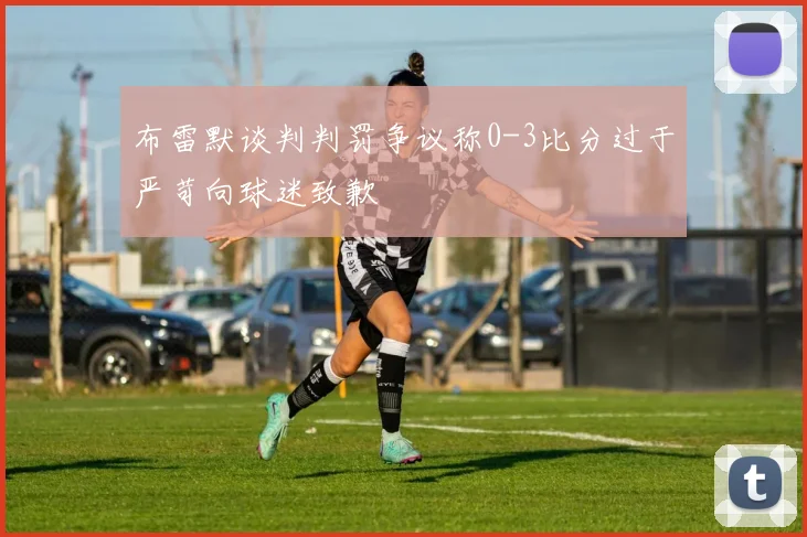 布雷默谈判判罚争议称0-3比分过于严苛向球迷致歉