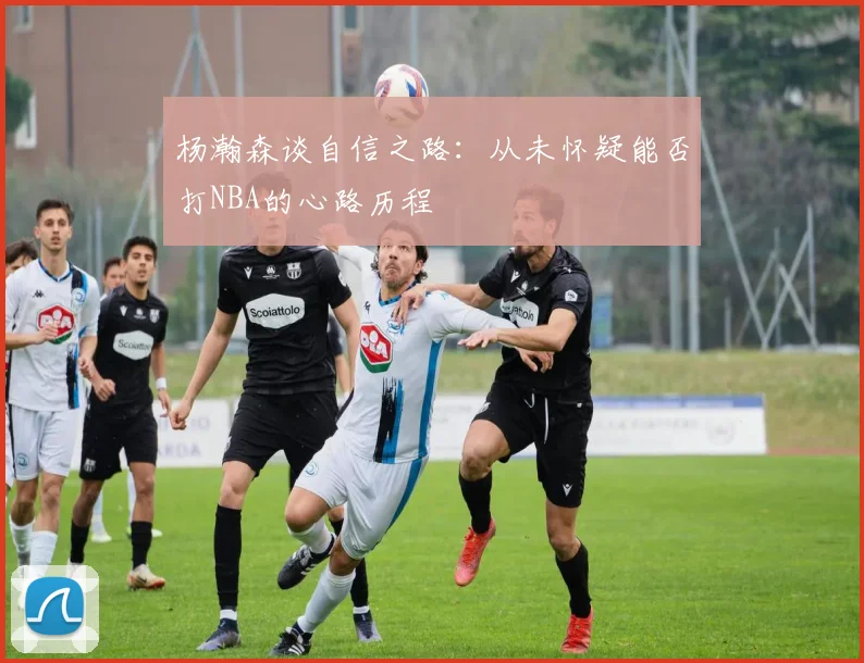 杨瀚森谈自信之路：从未怀疑能否打NBA的心路历程