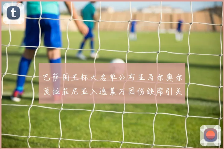 巴萨国王杯大名单公布亚马尔奥尔莫拉菲尼亚入选莱万因伤缺席引关注