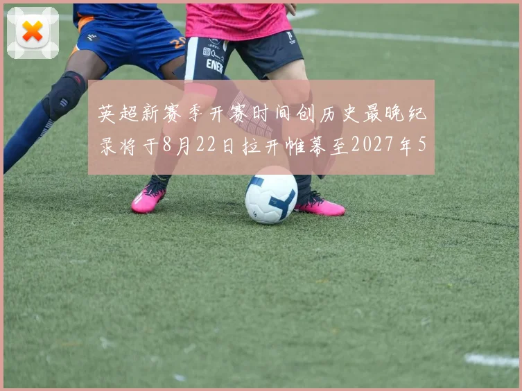 英超新赛季开赛时间创历史最晚纪录将于8月22日拉开帷幕至2027年5月30日结束