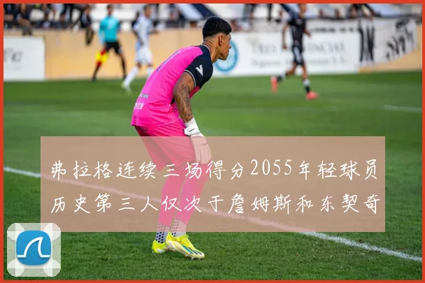 弗拉格连续三场得分2055年轻球员历史第三人仅次于詹姆斯和东契奇