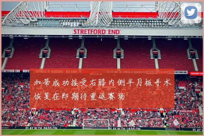 加蒂成功接受右膝内侧半月板手术恢复在即期待重返赛场