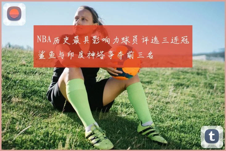 NBA历史最具影响力球员评选三连冠鲨鱼与印度神塔争夺前三名