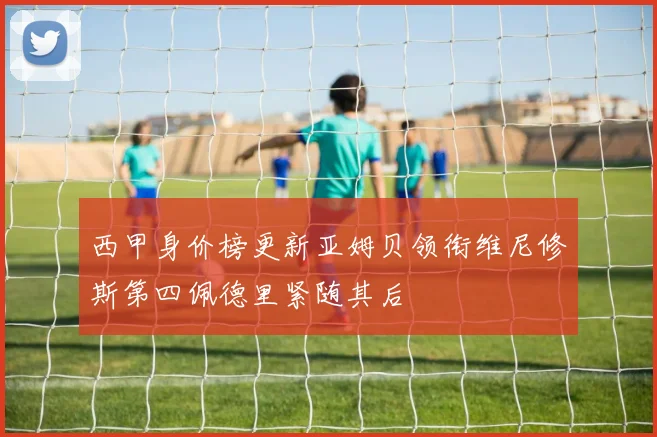 西甲身价榜更新亚姆贝领衔维尼修斯第四佩德里紧随其后