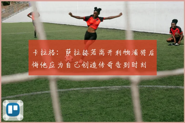 卡拉格：萨拉赫若离开利物浦将后悔他应为自己创造传奇告别时刻