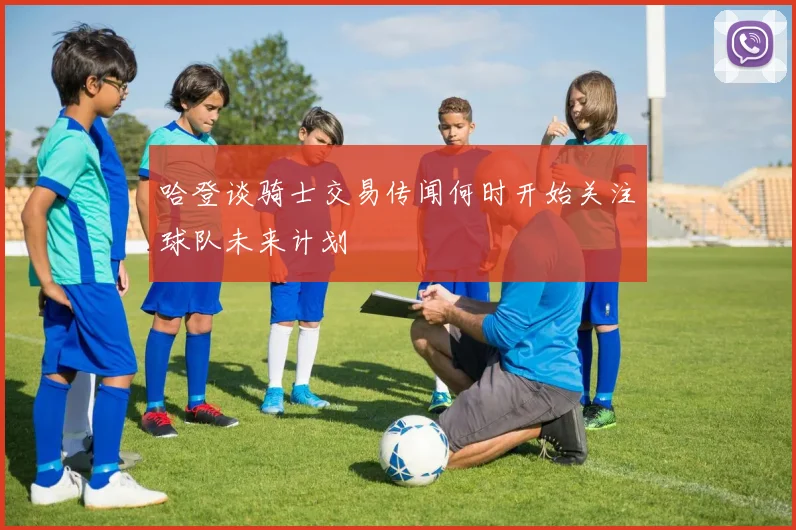 哈登谈骑士交易传闻何时开始关注球队未来计划