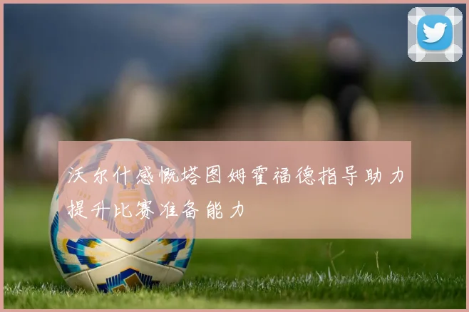 沃尔什感慨塔图姆霍福德指导助力提升比赛准备能力