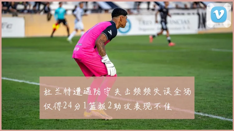 杜兰特遭遇防守夹击频频失误全场仅得24分1篮板2助攻表现不佳