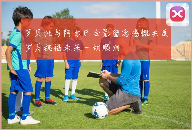 罗贝托与阿尔巴合影留念感慨共度岁月祝福未来一切顺利