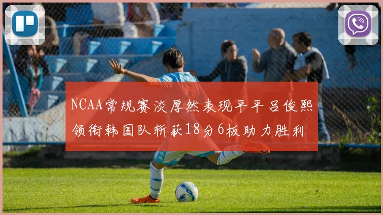 NCAA常规赛淡厚然表现平平吕俊熙领衔韩国队斩获18分6板助力胜利